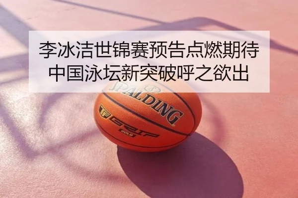李冰洁世锦赛预告点燃期待 中国泳坛新突破呼之欲出