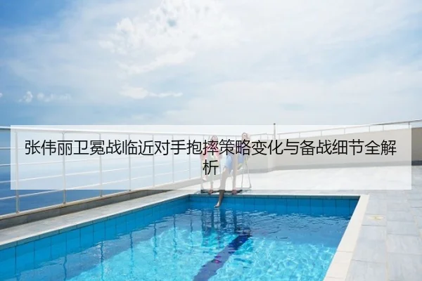 张伟丽卫冕战临近对手抱摔策略变化与备战细节全解析