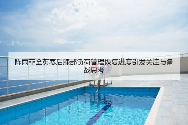 陈雨菲全英赛后膝部负荷管理恢复进度引发关注与备战思考